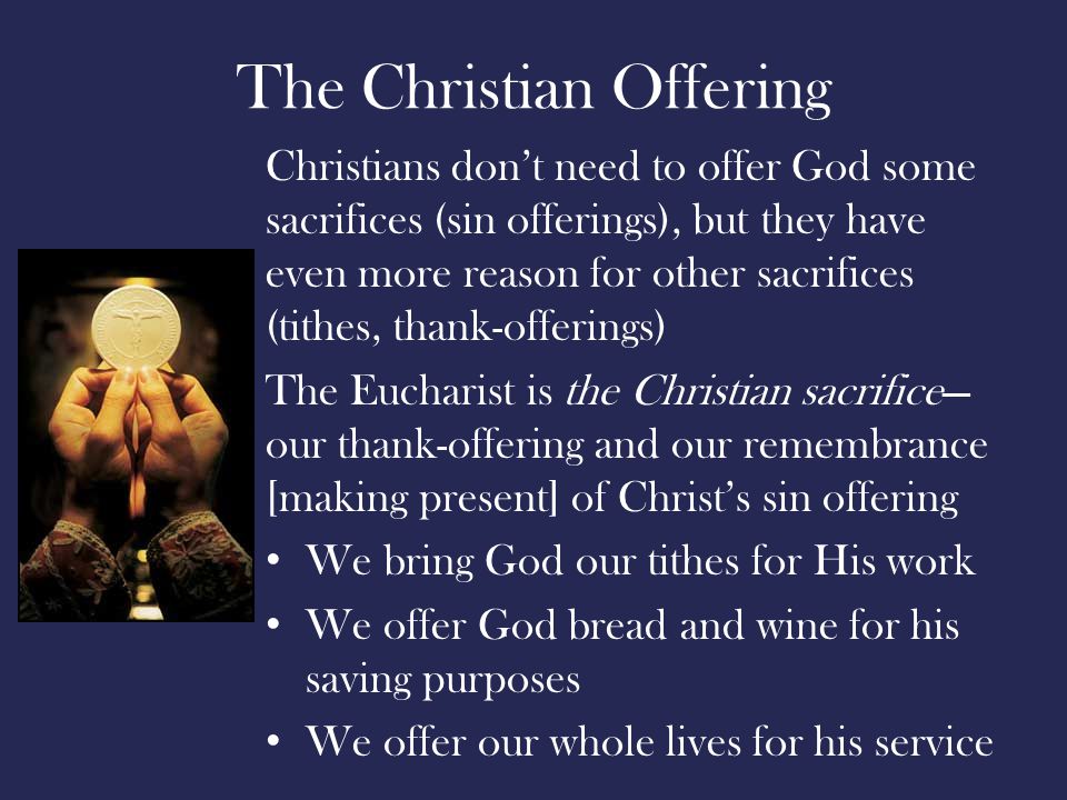 The Christian Offering Christians don’t need to offer God some sacrifices (sin offerings), but they have even more reason for other sacrifices (tithes, thank-offerings) The Eucharist is the Christian sacrifice— our thank-offering and our remembrance [making present] of Christ’s sin offering We bring God our tithes for His work We offer God bread and wine for his saving purposes We offer our whole lives for his service
