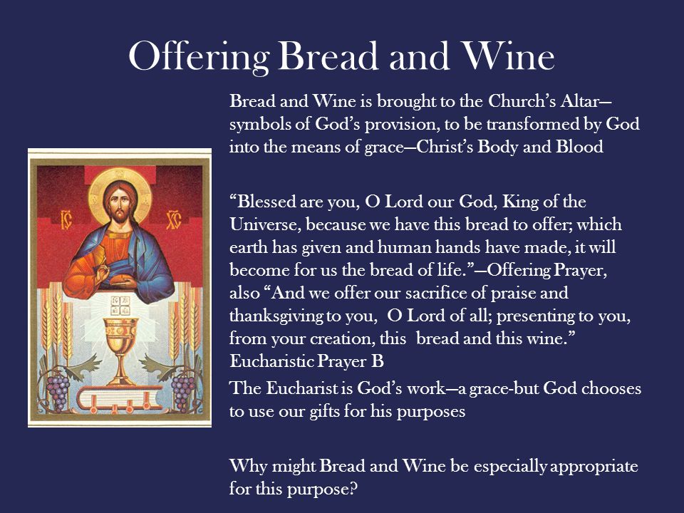Offering Bread and Wine Bread and Wine is brought to the Church’s Altar— symbols of God’s provision, to be transformed by God into the means of grace—Christ’s Body and Blood Blessed are you, O Lord our God, King of the Universe, because we have this bread to offer; which earth has given and human hands have made, it will become for us the bread of life. —Offering Prayer, also And we offer our sacrifice of praise and thanksgiving to you, O Lord of all; presenting to you, from your creation, this bread and this wine. Eucharistic Prayer B The Eucharist is God’s work—a grace-but God chooses to use our gifts for his purposes Why might Bread and Wine be especially appropriate for this purpose