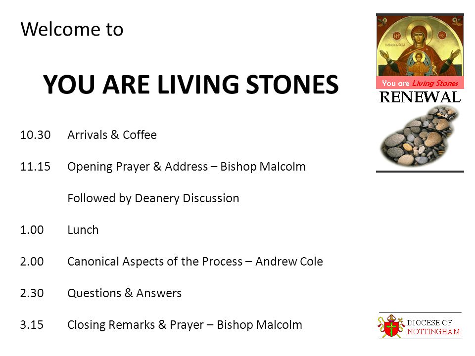 Welcome to YOU ARE LIVING STONES 10.30Arrivals & Coffee 11.15Opening Prayer & Address – Bishop Malcolm Followed by Deanery Discussion 1.00Lunch 2.00Canonical Aspects of the Process – Andrew Cole 2.30Questions & Answers 3.15Closing Remarks & Prayer – Bishop Malcolm
