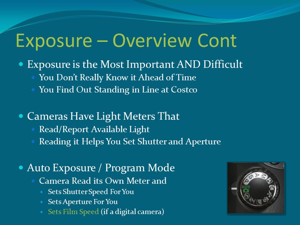 Exposure – Overview Cont Exposure is the Most Important AND Difficult You Don’t Really Know it Ahead of Time You Find Out Standing in Line at Costco Cameras Have Light Meters That Read/Report Available Light Reading it Helps You Set Shutter and Aperture Auto Exposure / Program Mode Camera Read its Own Meter and Sets Shutter Speed For You Sets Aperture For You Sets Film Speed (if a digital camera)