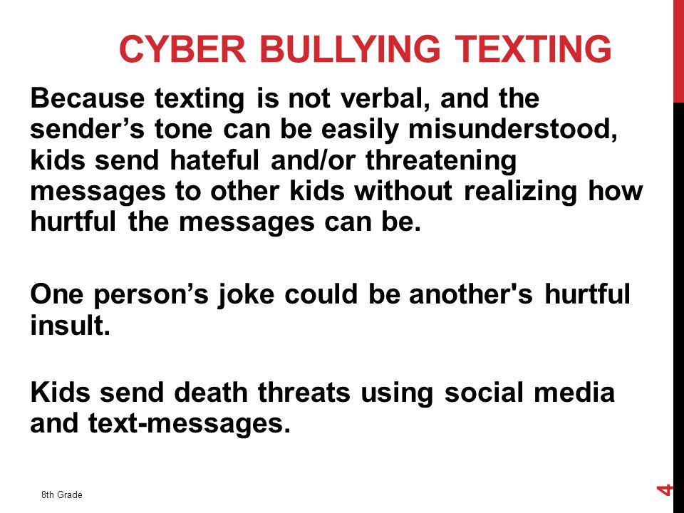 CYBER BULLYING TEXTING Because texting is not verbal, and the sender’s tone can be easily misunderstood, kids send hateful and/or threatening messages to other kids without realizing how hurtful the messages can be.