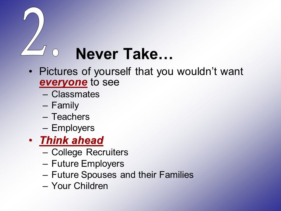 Never Take… Pictures of yourself that you wouldn’t want everyone to see –Classmates –Family –Teachers –Employers Think aheadThink ahead –College Recruiters –Future Employers –Future Spouses and their Families –Your Children