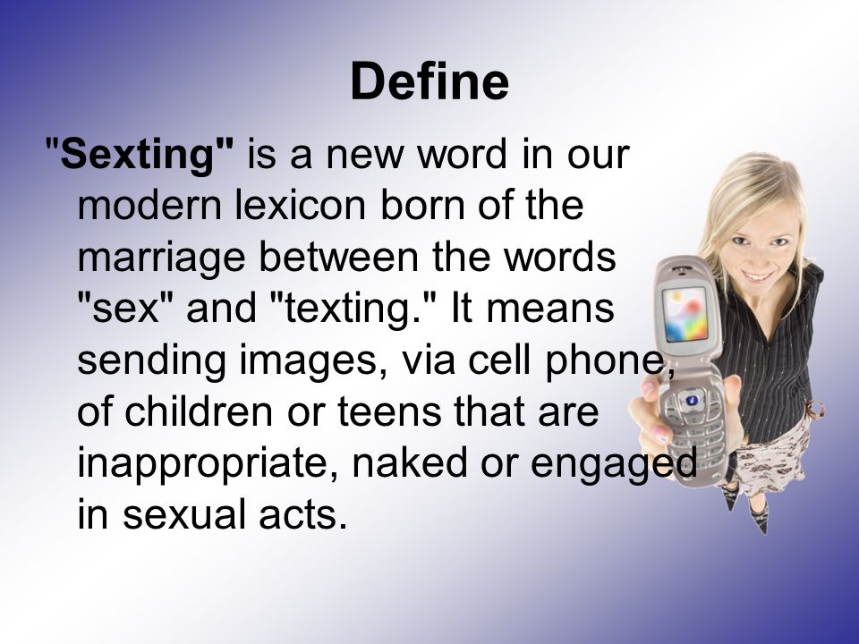 Define Sexting is a new word in our modern lexicon born of the marriage between the words sex and texting. It means sending images, via cell phone, of children or teens that are inappropriate, naked or engaged in sexual acts.