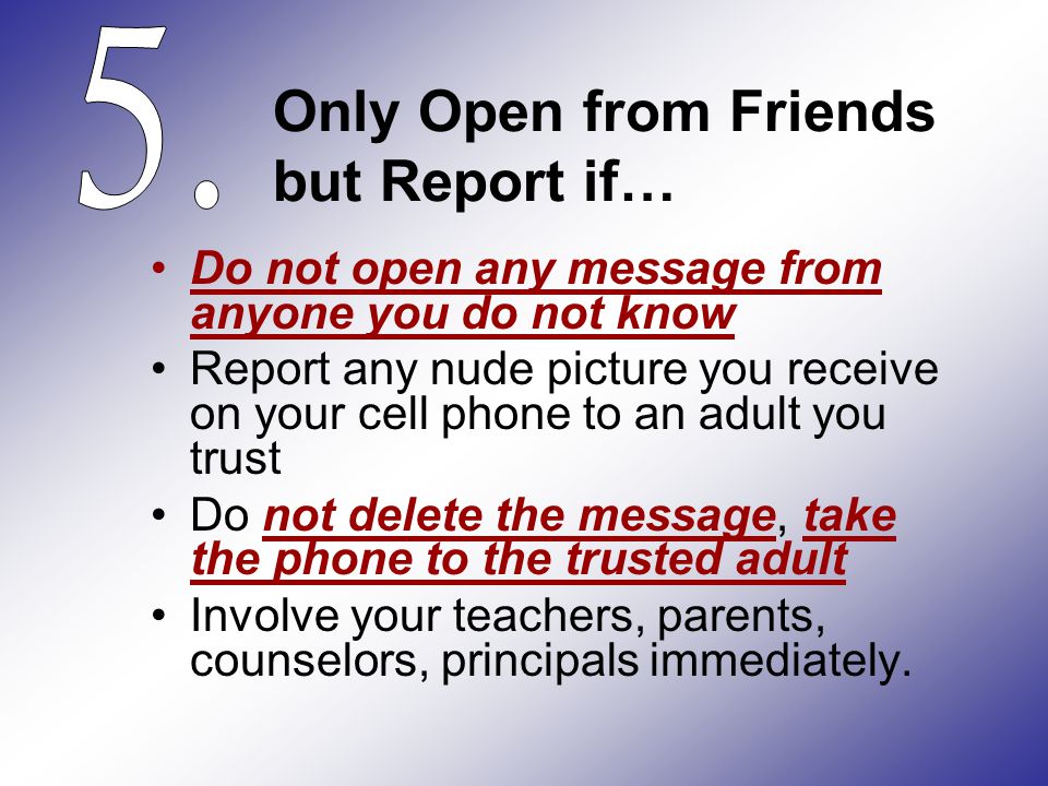 Only Open from Friends but Report if… Do not open any message from anyone you do not know Report any nude picture you receive on your cell phone to an adult you trust Do not delete the message, take the phone to the trusted adult Involve your teachers, parents, counselors, principals immediately.