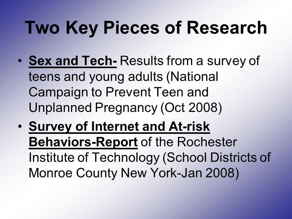 Two Key Pieces of Research Sex and Tech- Results from a survey of teens and young adults (National Campaign to Prevent Teen and Unplanned Pregnancy (Oct 2008) Survey of Internet and At-risk Behaviors-Report of the Rochester Institute of Technology (School Districts of Monroe County New York-Jan 2008)