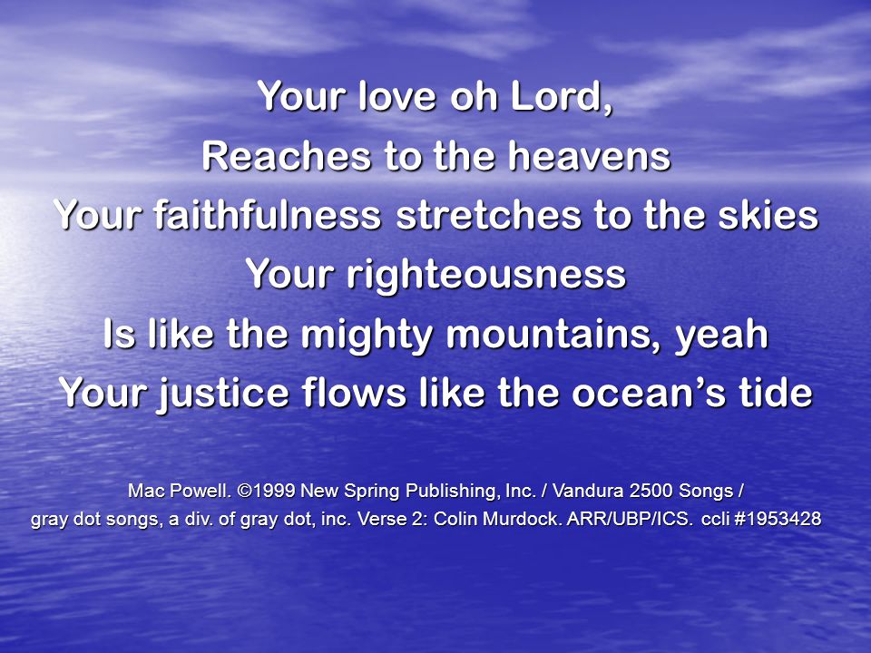 Your love oh Lord, Reaches to the heavens Your faithfulness stretches to the skies Your righteousness Is like the mighty mountains, yeah Your justice flows like the ocean’s tide Mac Powell.
