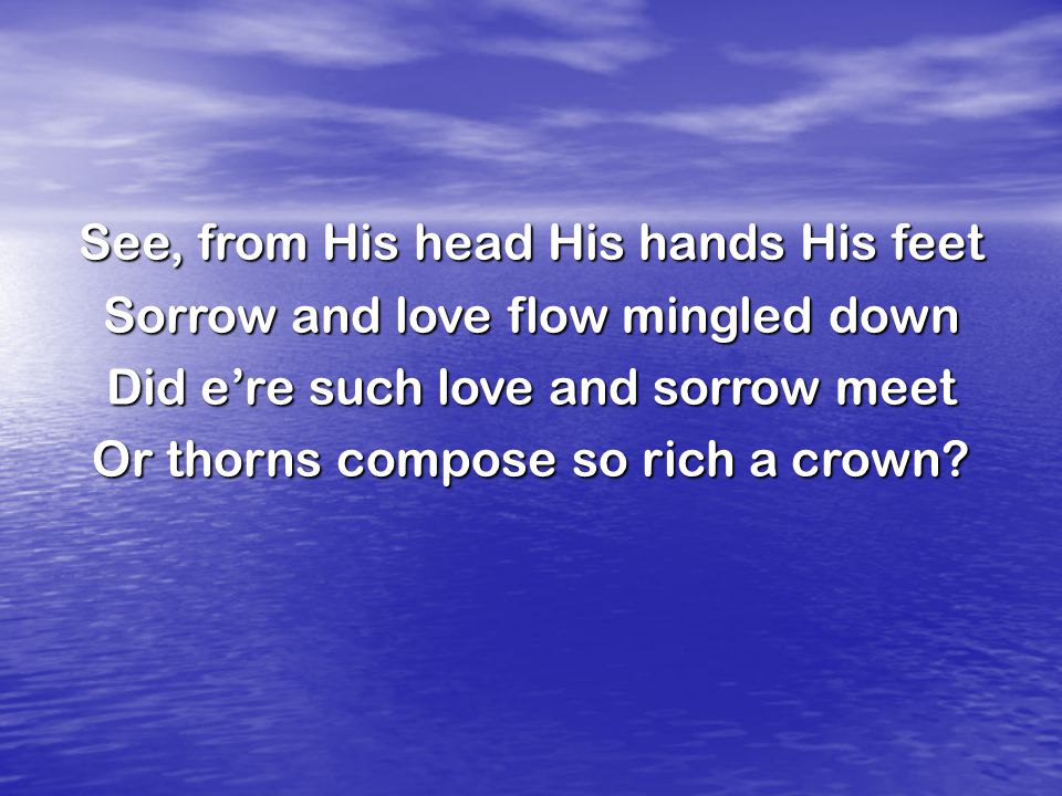 See, from His head His hands His feet Sorrow and love flow mingled down Did e’re such love and sorrow meet Or thorns compose so rich a crown