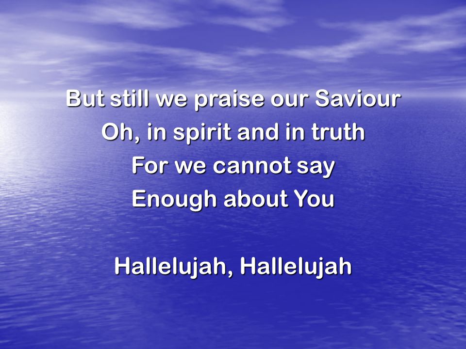 But still we praise our Saviour Oh, in spirit and in truth For we cannot say Enough about You Hallelujah, Hallelujah