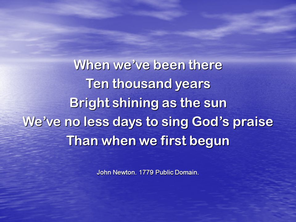 When we’ve been there Ten thousand years Bright shining as the sun We’ve no less days to sing God’s praise Than when we first begun John Newton.