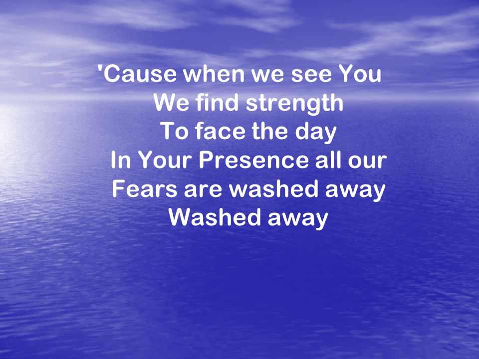 Cause when we see You We find strength To face the day In Your Presence all our Fears are washed away Washed away