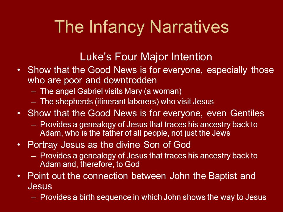 The Infancy Narratives Luke’s Four Major Intention Show that the Good News is for everyone, especially those who are poor and downtrodden –The angel Gabriel visits Mary (a woman) –The shepherds (itinerant laborers) who visit Jesus Show that the Good News is for everyone, even Gentiles –Provides a genealogy of Jesus that traces his ancestry back to Adam, who is the father of all people, not just the Jews Portray Jesus as the divine Son of God –Provides a genealogy of Jesus that traces his ancestry back to Adam and, therefore, to God Point out the connection between John the Baptist and Jesus –Provides a birth sequence in which John shows the way to Jesus