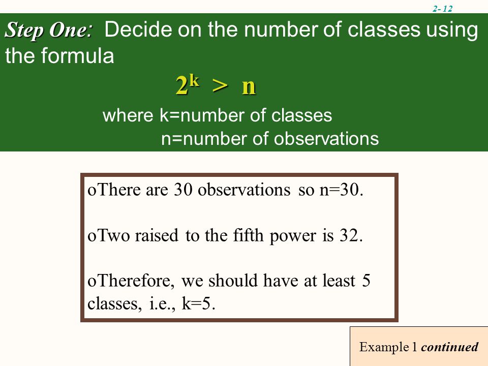 2- 12 Example 1 continued Step One : Step One : Decide on the number of classes using the formula 2 k > n where k=number of classes n=number of observations oThere are 30 observations so n=30.