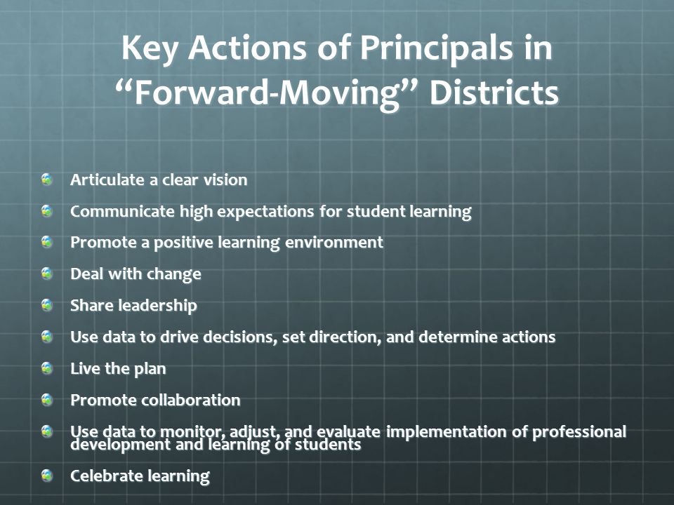 Key Actions of Principals in Forward-Moving Districts Articulate a clear vision Communicate high expectations for student learning Promote a positive learning environment Deal with change Share leadership Use data to drive decisions, set direction, and determine actions Live the plan Promote collaboration Use data to monitor, adjust, and evaluate implementation of professional development and learning of students Celebrate learning