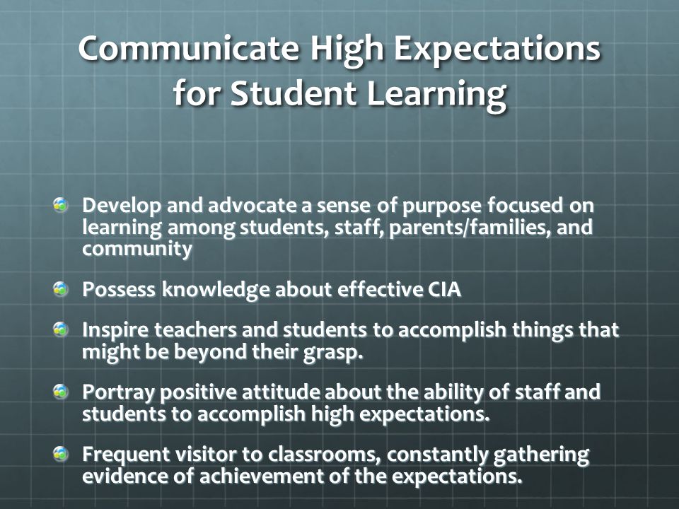 Communicate High Expectations for Student Learning Develop and advocate a sense of purpose focused on learning among students, staff, parents/families, and community Possess knowledge about effective CIA Inspire teachers and students to accomplish things that might be beyond their grasp.