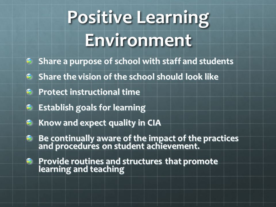 Positive Learning Environment Share a purpose of school with staff and students Share the vision of the school should look like Protect instructional time Establish goals for learning Know and expect quality in CIA Be continually aware of the impact of the practices and procedures on student achievement.