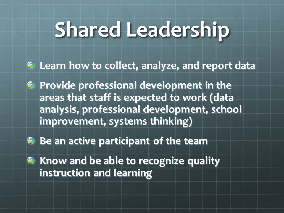 Shared Leadership Learn how to collect, analyze, and report data Provide professional development in the areas that staff is expected to work (data analysis, professional development, school improvement, systems thinking) Be an active participant of the team Know and be able to recognize quality instruction and learning