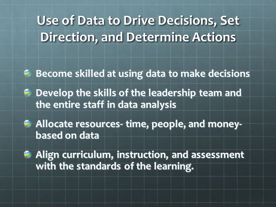 Use of Data to Drive Decisions, Set Direction, and Determine Actions Become skilled at using data to make decisions Develop the skills of the leadership team and the entire staff in data analysis Allocate resources- time, people, and money- based on data Align curriculum, instruction, and assessment with the standards of the learning.