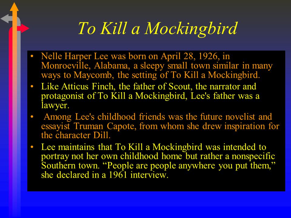 To Kill a Mockingbird Nelle Harper Lee was born on April 28, 1926, in Monroeville, Alabama, a sleepy small town similar in many ways to Maycomb, the setting of To Kill a Mockingbird.