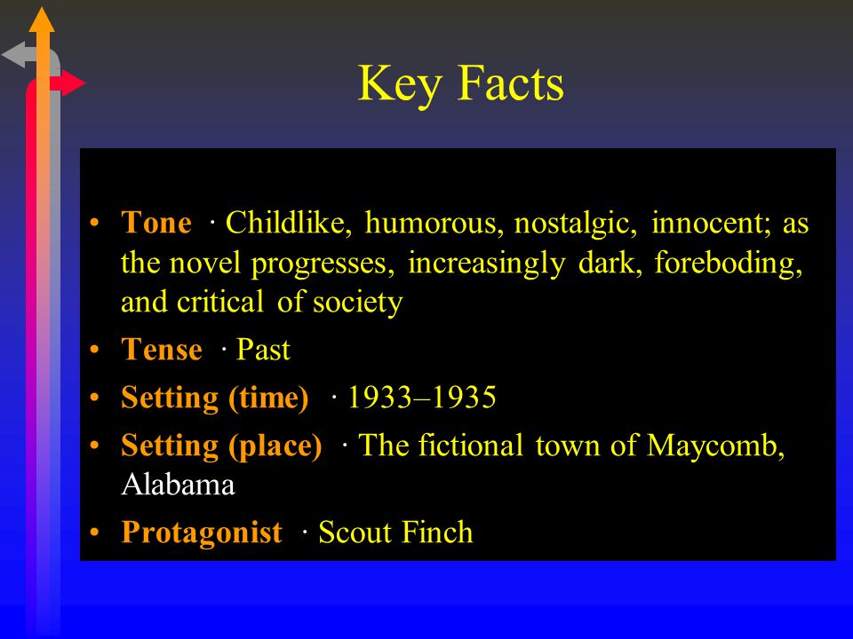 Key Facts Tone · Childlike, humorous, nostalgic, innocent; as the novel progresses, increasingly dark, foreboding, and critical of society Tense · Past Setting (time) · 1933–1935 Setting (place) · The fictional town of Maycomb, Alabama Protagonist · Scout Finch