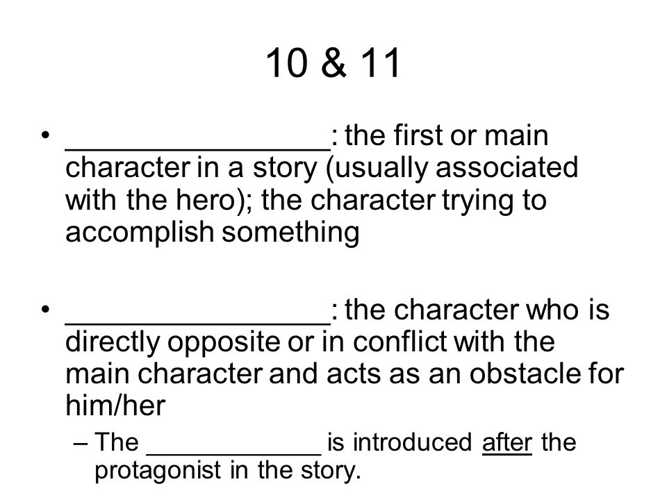 10 & 11 ________________: the first or main character in a story (usually associated with the hero); the character trying to accomplish something ________________: the character who is directly opposite or in conflict with the main character and acts as an obstacle for him/her –The ____________ is introduced after the protagonist in the story.