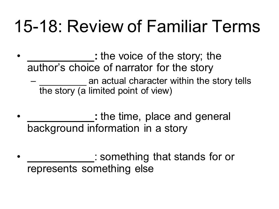 15-18: Review of Familiar Terms ___________: the voice of the story; the author’s choice of narrator for the story –_________ an actual character within the story tells the story (a limited point of view) ___________: the time, place and general background information in a story ___________: something that stands for or represents something else