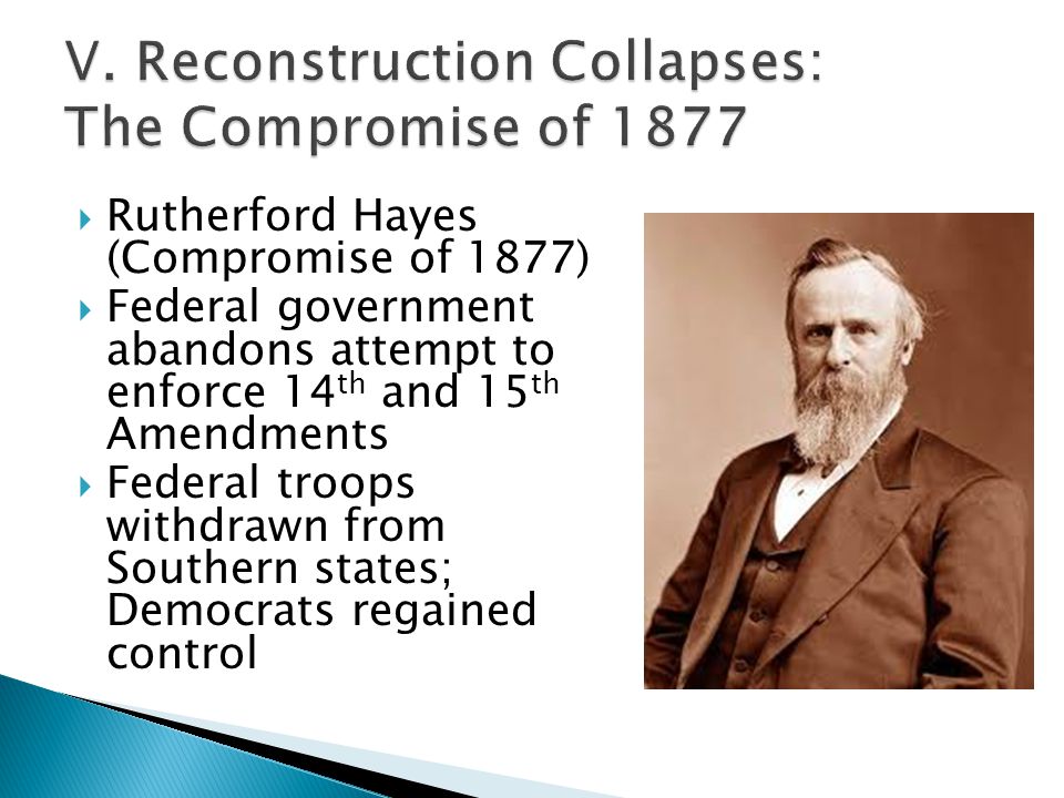  Rutherford Hayes (Compromise of 1877)  Federal government abandons attempt to enforce 14 th and 15 th Amendments  Federal troops withdrawn from Southern states; Democrats regained control