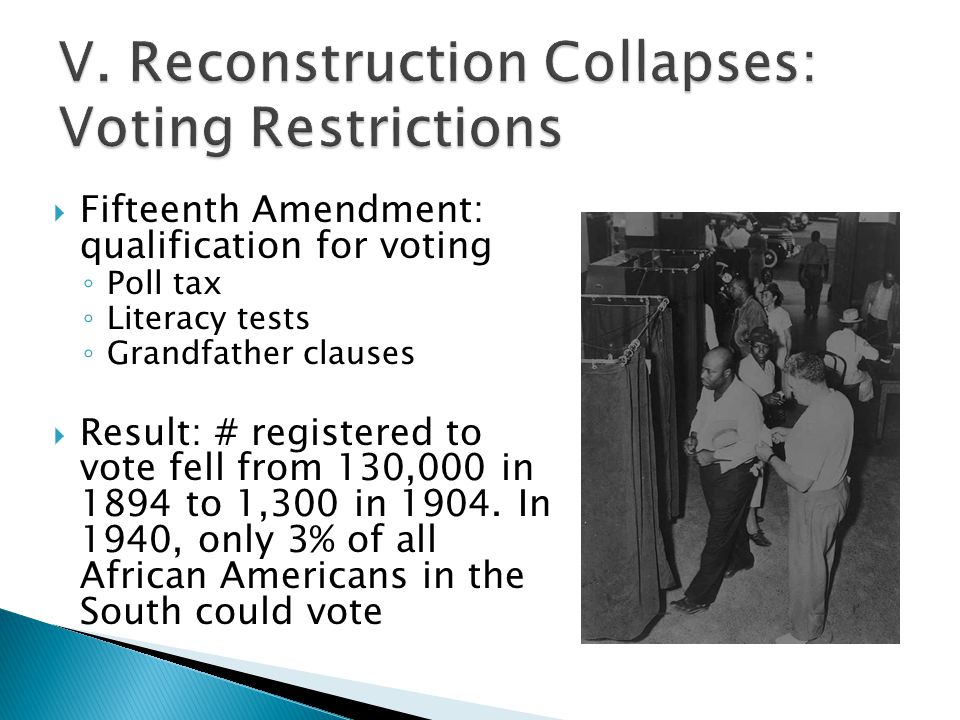  Fifteenth Amendment: qualification for voting ◦ Poll tax ◦ Literacy tests ◦ Grandfather clauses  Result: # registered to vote fell from 130,000 in 1894 to 1,300 in 1904.