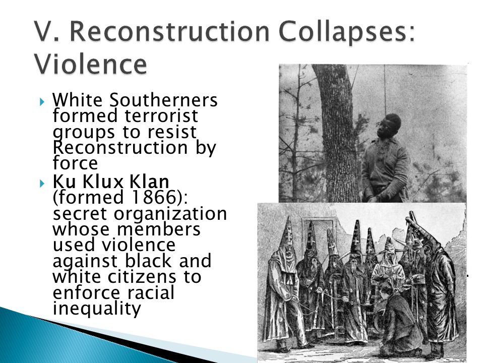  White Southerners formed terrorist groups to resist Reconstruction by force  Ku Klux Klan (formed 1866): secret organization whose members used violence against black and white citizens to enforce racial inequality