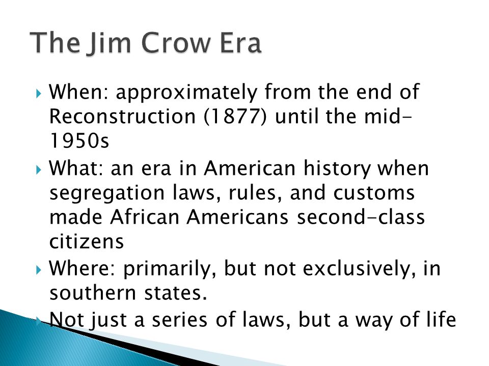  When: approximately from the end of Reconstruction (1877) until the mid- 1950s  What: an era in American history when segregation laws, rules, and customs made African Americans second-class citizens  Where: primarily, but not exclusively, in southern states.