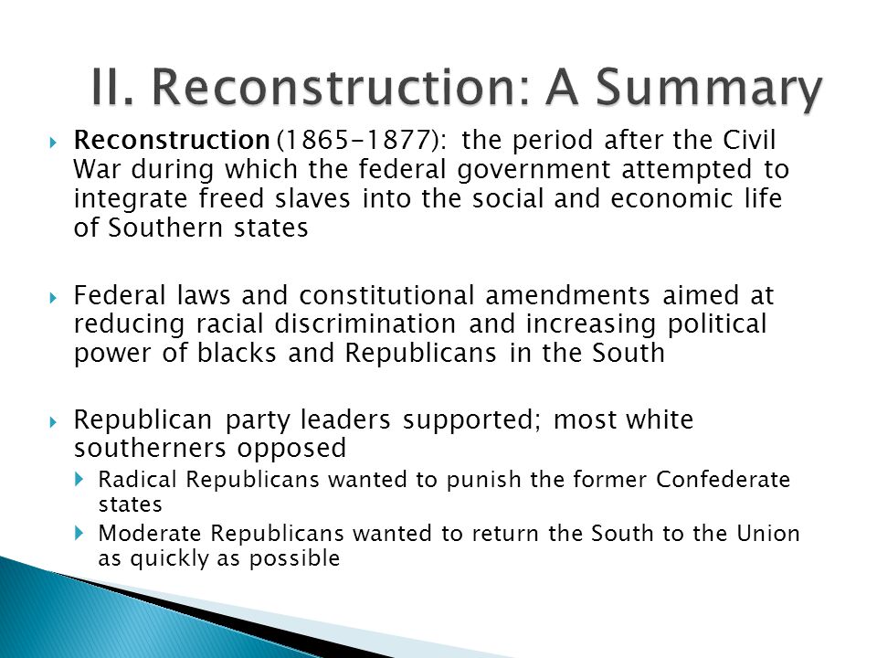  Reconstruction ( ): the period after the Civil War during which the federal government attempted to integrate freed slaves into the social and economic life of Southern states  Federal laws and constitutional amendments aimed at reducing racial discrimination and increasing political power of blacks and Republicans in the South  Republican party leaders supported; most white southerners opposed  Radical Republicans wanted to punish the former Confederate states  Moderate Republicans wanted to return the South to the Union as quickly as possible
