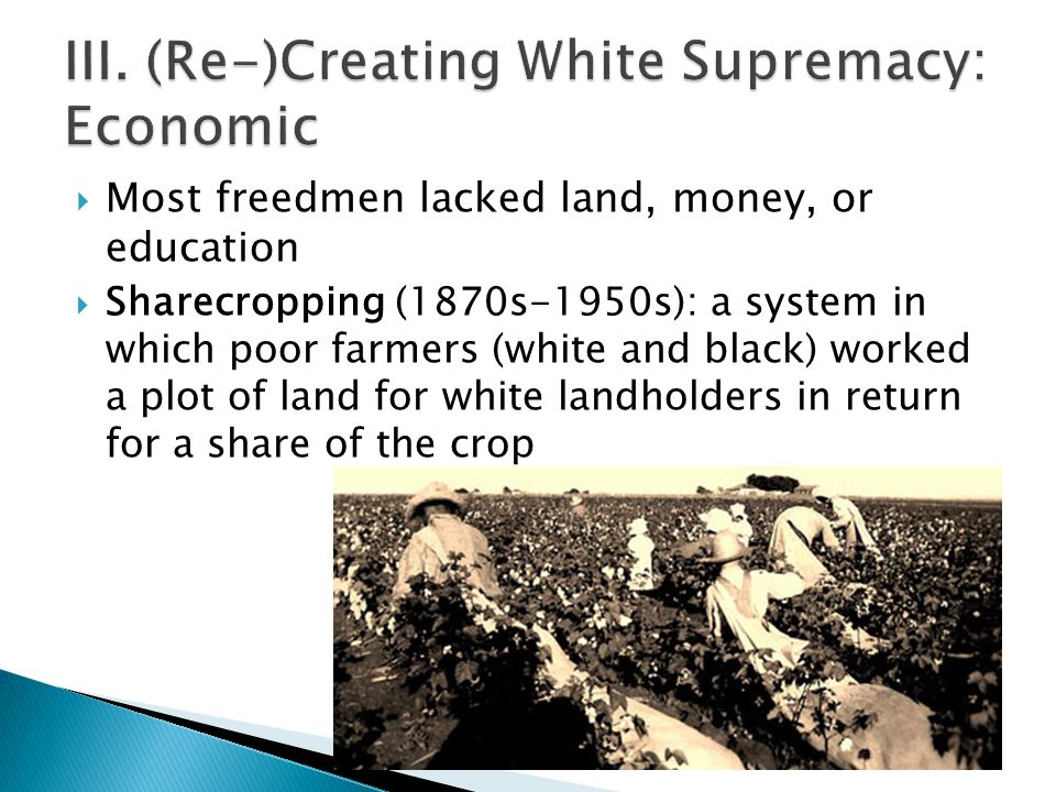  Most freedmen lacked land, money, or education  Sharecropping (1870s-1950s): a system in which poor farmers (white and black) worked a plot of land for white landholders in return for a share of the crop