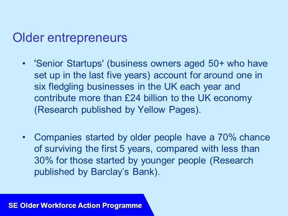 SE Older Workforce Action Programme Older entrepreneurs Senior Startups (business owners aged 50+ who have set up in the last five years) account for around one in six fledgling businesses in the UK each year and contribute more than £24 billion to the UK economy (Research published by Yellow Pages).