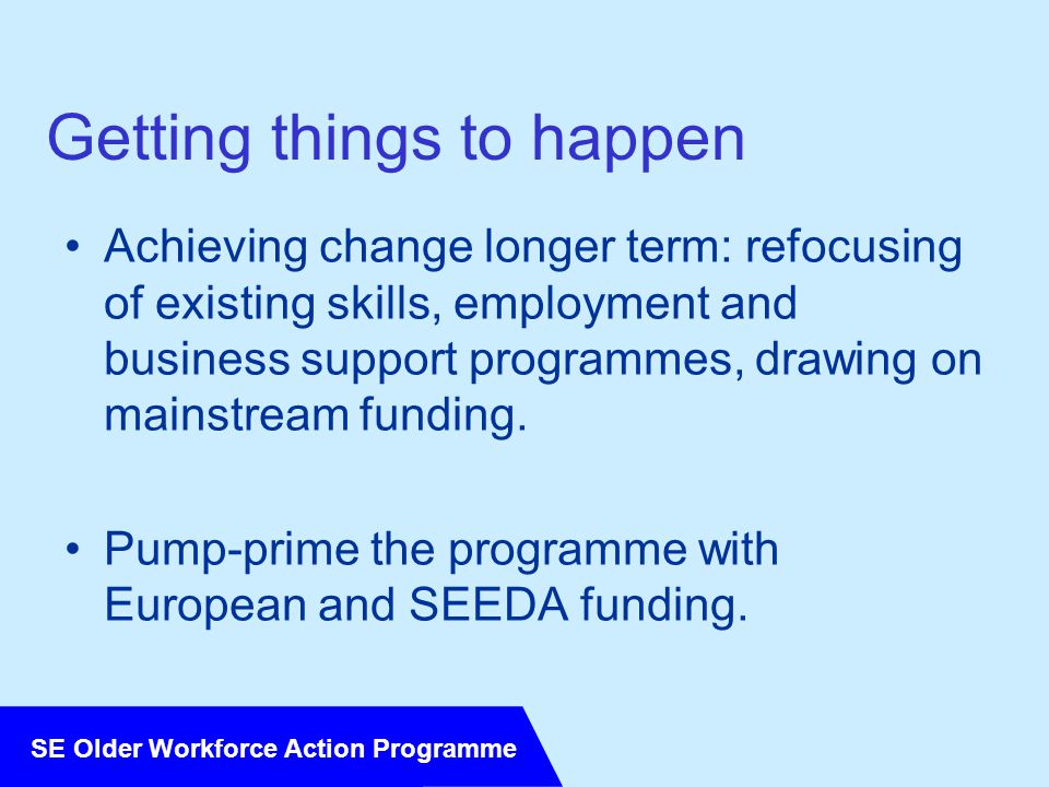 SE Older Workforce Action Programme Getting things to happen Achieving change longer term: refocusing of existing skills, employment and business support programmes, drawing on mainstream funding.