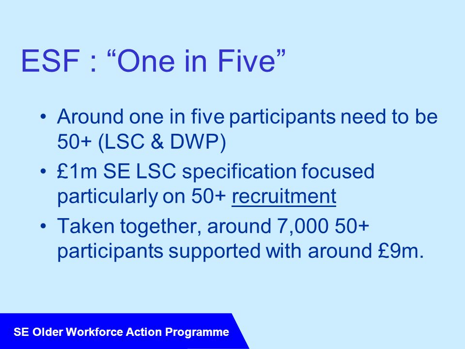 SE Older Workforce Action Programme ESF : One in Five Around one in five participants need to be 50+ (LSC & DWP) £1m SE LSC specification focused particularly on 50+ recruitment Taken together, around 7, participants supported with around £9m.