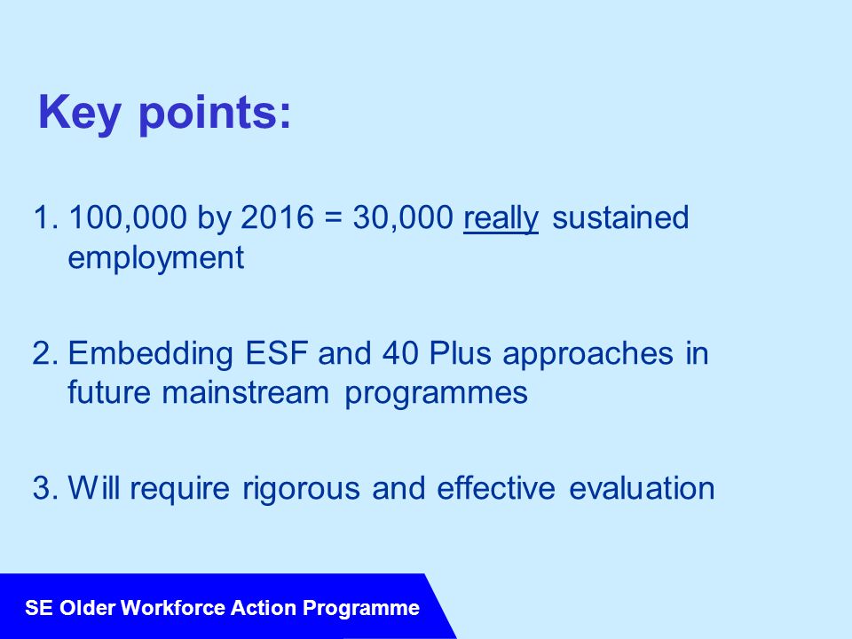 SE Older Workforce Action Programme Key points: 1.100,000 by 2016 = 30,000 really sustained employment 2.Embedding ESF and 40 Plus approaches in future mainstream programmes 3.Will require rigorous and effective evaluation