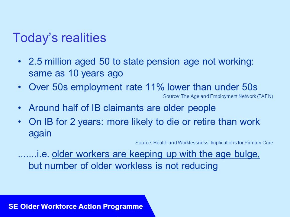 SE Older Workforce Action Programme Today’s realities 2.5 million aged 50 to state pension age not working: same as 10 years ago Over 50s employment rate 11% lower than under 50s Source: The Age and Employment Network (TAEN) Around half of IB claimants are older people On IB for 2 years: more likely to die or retire than work again Source: Health and Worklessness: Implications for Primary Care i.e.