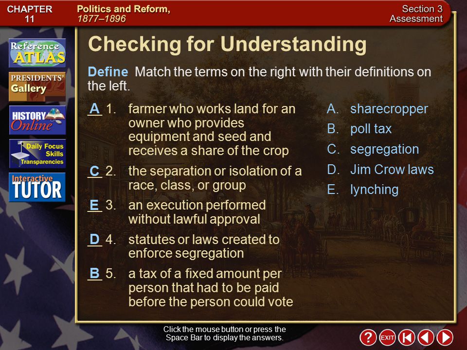 Section 3-22 Checking for Understanding __ 1.farmer who works land for an owner who provides equipment and seed and receives a share of the crop __ 2.the separation or isolation of a race, class, or group __ 3.an execution performed without lawful approval __ 4.statutes or laws created to enforce segregation __ 5.a tax of a fixed amount per person that had to be paid before the person could vote A.sharecropper B.poll tax C.segregation D.Jim Crow laws E.lynching Define Match the terms on the right with their definitions on the left.