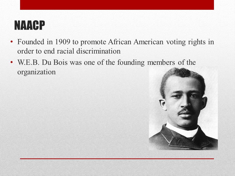 NAACP Founded in 1909 to promote African American voting rights in order to end racial discrimination W.E.B.