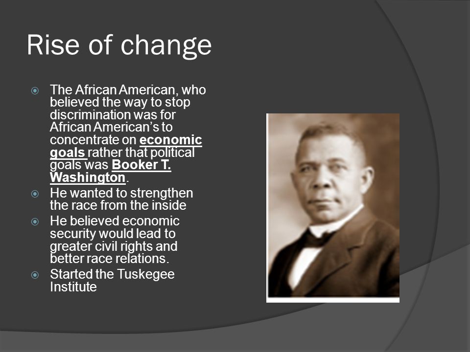 Rise of change  The African American, who believed the way to stop discrimination was for African American’s to concentrate on economic goals rather that political goals was Booker T.