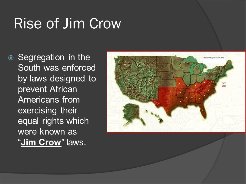 Rise of Jim Crow  Segregation in the South was enforced by laws designed to prevent African Americans from exercising their equal rights which were known as Jim Crow laws.