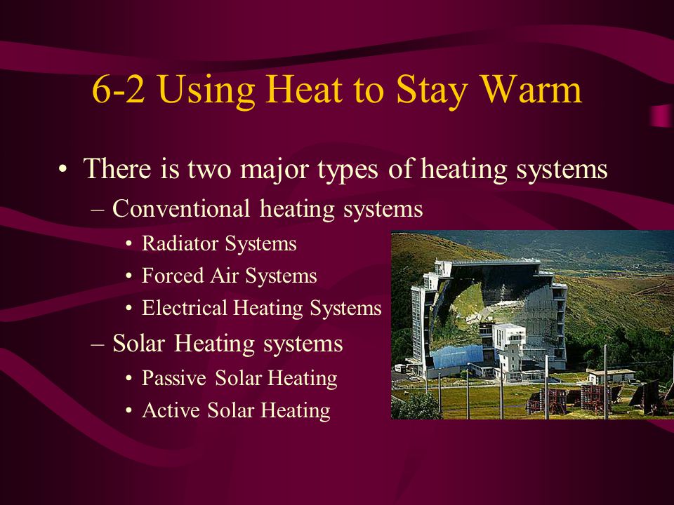 6-2 Using Heat to Stay Warm There is two major types of heating systems –Conventional heating systems Radiator Systems Forced Air Systems Electrical Heating Systems –Solar Heating systems Passive Solar Heating Active Solar Heating
