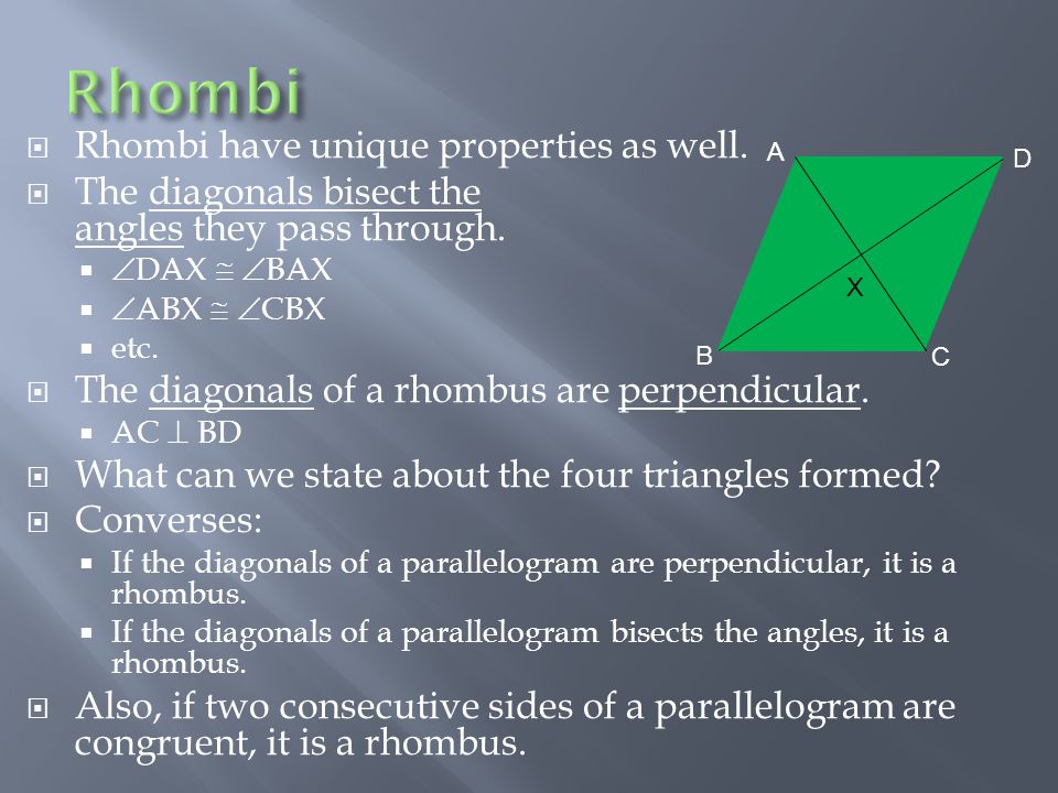  Rhombi have unique properties as well.  The diagonals bisect the angles they pass through.