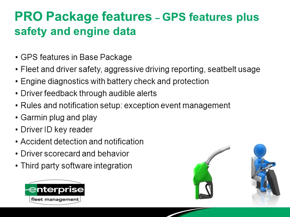 PRO Package features – GPS features plus safety and engine data GPS features in Base Package Fleet and driver safety, aggressive driving reporting, seatbelt usage Engine diagnostics with battery check and protection Driver feedback through audible alerts Rules and notification setup: exception event management Garmin plug and play Driver ID key reader Accident detection and notification Driver scorecard and behavior Third party software integration