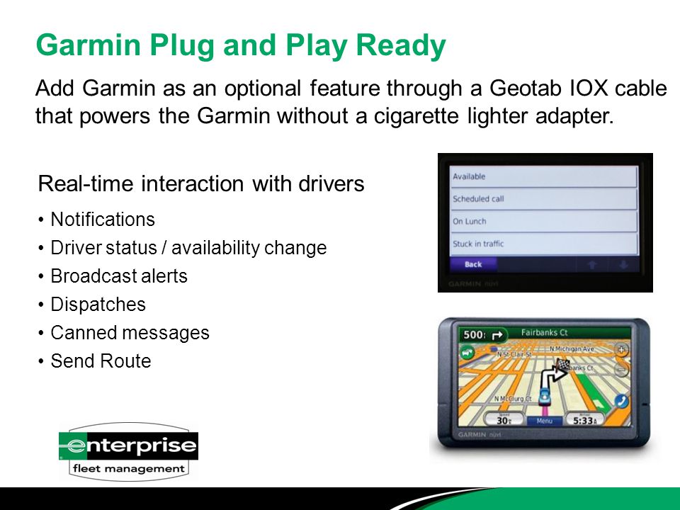 Real-time interaction with drivers Notifications Driver status / availability change Broadcast alerts Dispatches Canned messages Send Route Garmin Plug and Play Ready Add Garmin as an optional feature through a Geotab IOX cable that powers the Garmin without a cigarette lighter adapter.