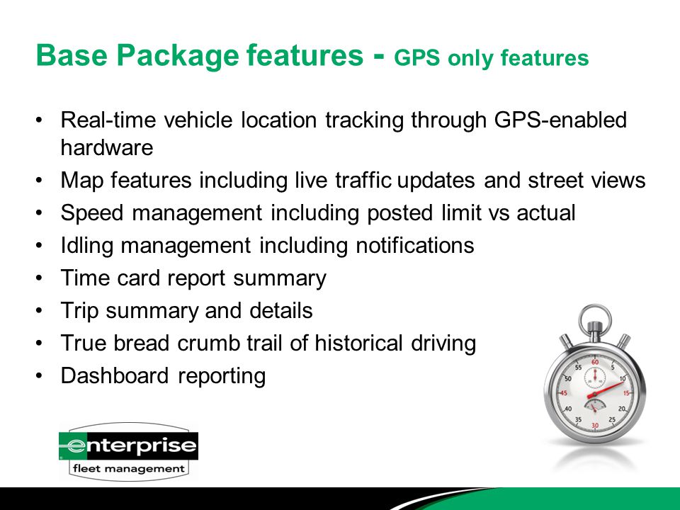 Real-time vehicle location tracking through GPS-enabled hardware Map features including live traffic updates and street views Speed management including posted limit vs actual Idling management including notifications Time card report summary Trip summary and details True bread crumb trail of historical driving Dashboard reporting Base Package features - GPS only features