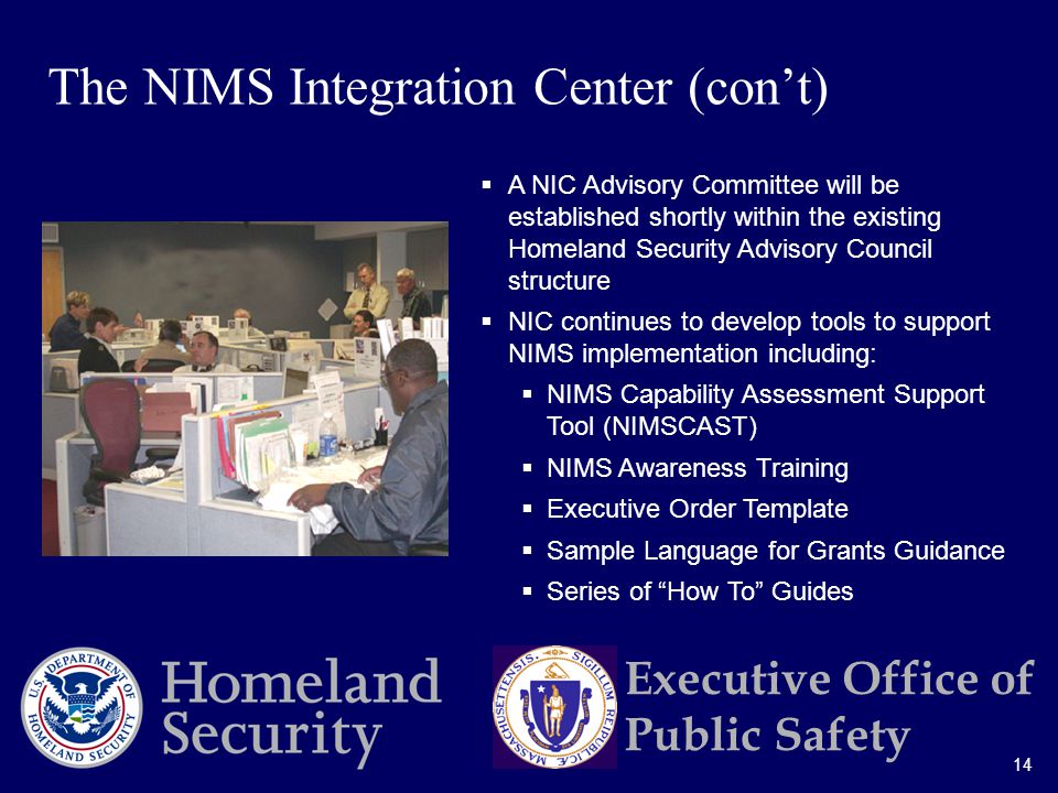 14 Executive Office of Public Safety  A NIC Advisory Committee will be established shortly within the existing Homeland Security Advisory Council structure  NIC continues to develop tools to support NIMS implementation including:  NIMS Capability Assessment Support Tool (NIMSCAST)  NIMS Awareness Training  Executive Order Template  Sample Language for Grants Guidance  Series of How To Guides The NIMS Integration Center (con’t)