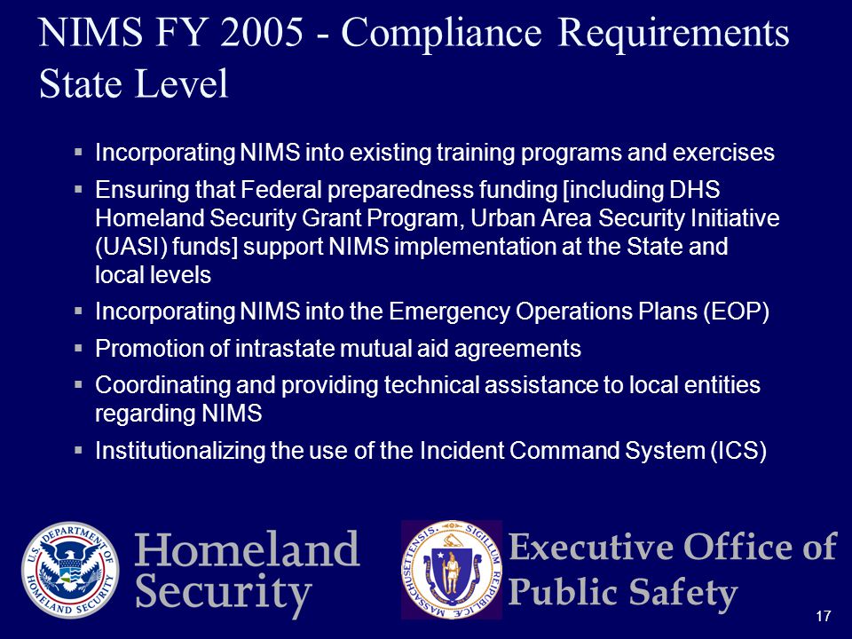 17 Executive Office of Public Safety NIMS FY Compliance Requirements State Level  Incorporating NIMS into existing training programs and exercises  Ensuring that Federal preparedness funding [including DHS Homeland Security Grant Program, Urban Area Security Initiative (UASI) funds] support NIMS implementation at the State and local levels  Incorporating NIMS into the Emergency Operations Plans (EOP)  Promotion of intrastate mutual aid agreements  Coordinating and providing technical assistance to local entities regarding NIMS  Institutionalizing the use of the Incident Command System (ICS)