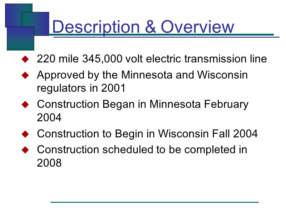 Description & Overview  220 mile 345,000 volt electric transmission line  Approved by the Minnesota and Wisconsin regulators in 2001  Construction Began in Minnesota February 2004  Construction to Begin in Wisconsin Fall 2004  Construction scheduled to be completed in 2008
