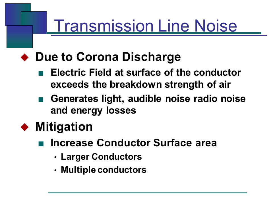 Transmission Line Noise  Due to Corona Discharge ■ Electric Field at surface of the conductor exceeds the breakdown strength of air ■ Generates light, audible noise radio noise and energy losses  Mitigation ■ Increase Conductor Surface area Larger Conductors Multiple conductors
