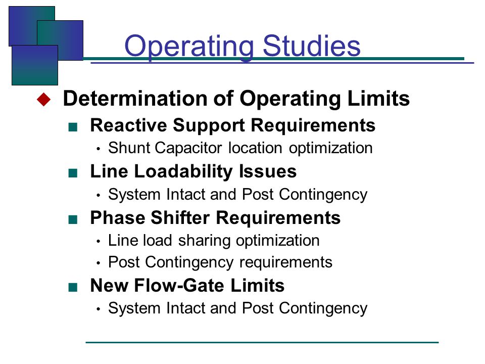 Operating Studies  Determination of Operating Limits ■ Reactive Support Requirements Shunt Capacitor location optimization ■ Line Loadability Issues System Intact and Post Contingency ■ Phase Shifter Requirements Line load sharing optimization Post Contingency requirements ■ New Flow-Gate Limits System Intact and Post Contingency
